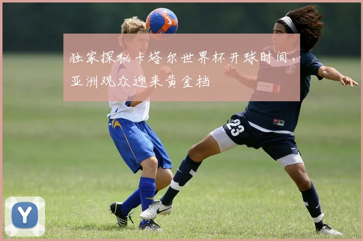 独家探秘卡塔尔世界杯开球时间，亚洲观众迎来黄金档