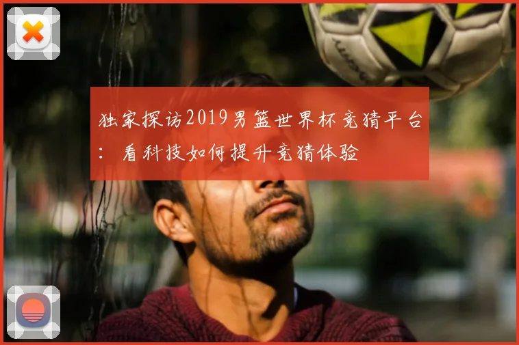 独家探访2019男篮世界杯竞猜平台：看科技如何提升竞猜体验