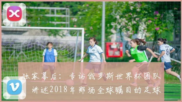独家幕后：专访俄罗斯世界杯团队，讲述2018年那场全球瞩目的足球盛事