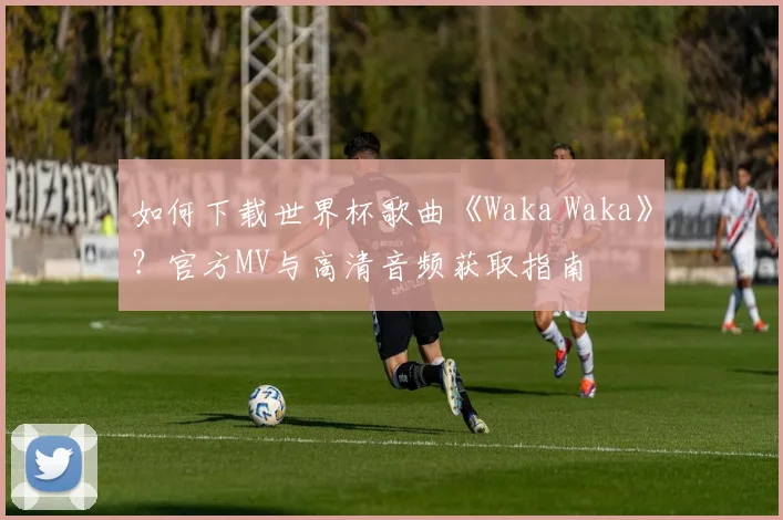 如何下载世界杯歌曲《Waka Waka》?官方MV与高清音频获取指南