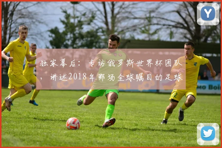 独家幕后：专访俄罗斯世界杯团队，讲述2018年那场全球瞩目的足球盛事