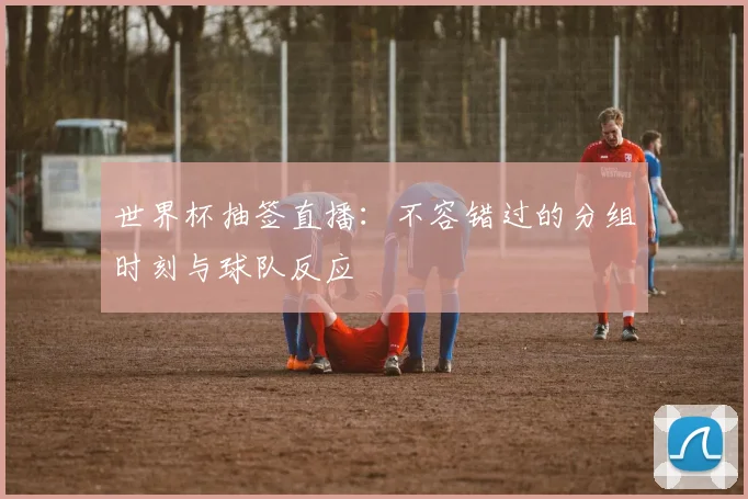 世界杯抽签直播：不容错过的分组时刻与球队反应