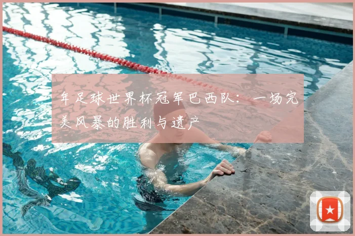 年足球世界杯冠军巴西队：一场完美风暴的胜利与遗产