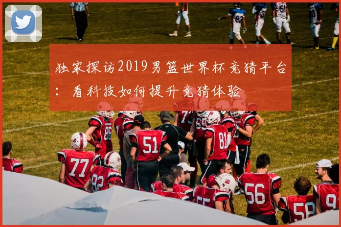 独家探访2019男篮世界杯竞猜平台：看科技如何提升竞猜体验