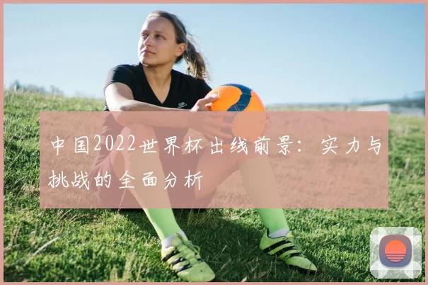 中国2022世界杯出线前景：实力与挑战的全面分析