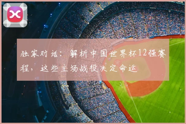 独家对话：解析中国世界杯12强赛程，这些主场战役决定命运