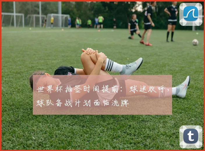 世界杯抽签时间提前：球迷欢呼，球队备战计划面临洗牌