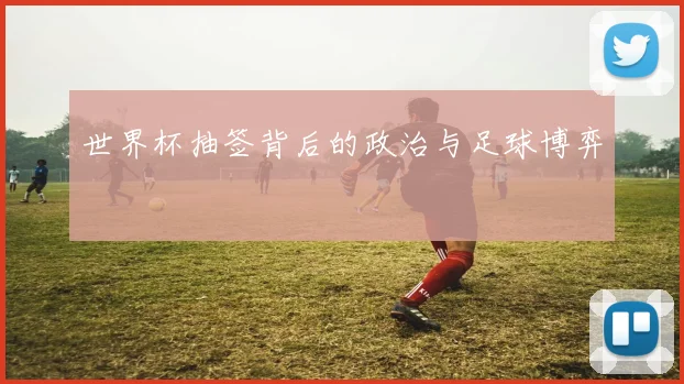 世界杯抽签背后的政治与足球博弈