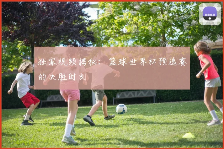 独家视频揭秘：篮球世界杯预选赛的决胜时刻