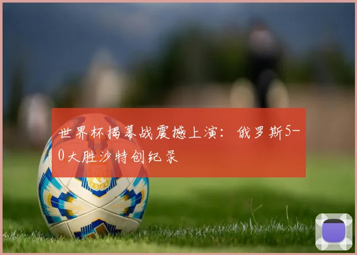 世界杯揭幕战震撼上演：俄罗斯5-0大胜沙特创纪录
