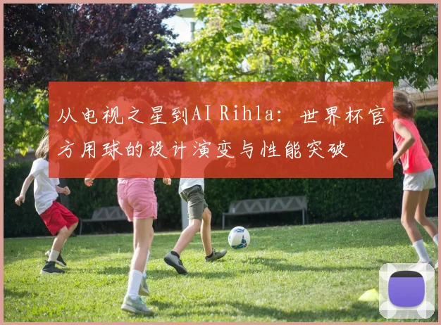 从电视之星到AI Rihla：世界杯官方用球的设计演变与性能突破