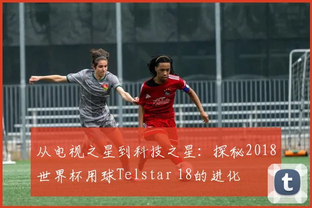 从电视之星到科技之星:探秘2018世界杯用球Telstar 18的进化