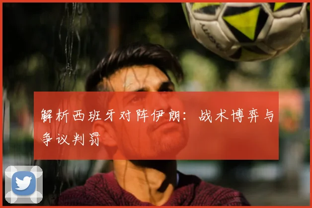 解析西班牙对阵伊朗：战术博弈与争议判罚