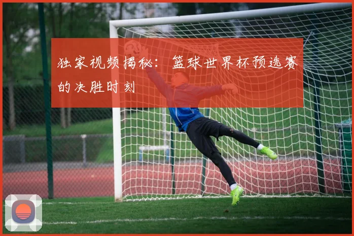 独家视频揭秘:篮球世界杯预选赛的决胜时刻