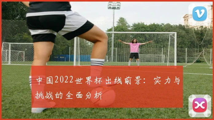中国2022世界杯出线前景：实力与挑战的全面分析