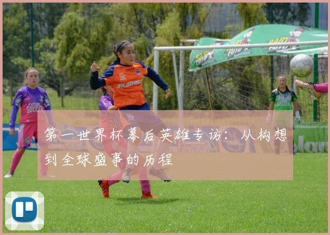 第一世界杯幕后英雄专访：从构想到全球盛事的历程