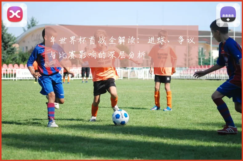年世界杯首战全解读：进球、争议与比赛影响的深层分析
