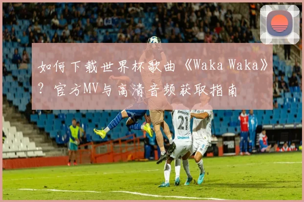 如何下载世界杯歌曲《Waka Waka》？官方MV与高清音频获取指南