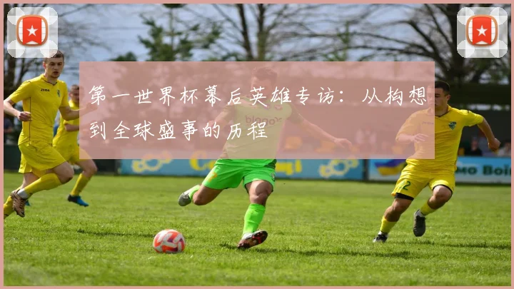 第一世界杯幕后英雄专访：从构想到全球盛事的历程