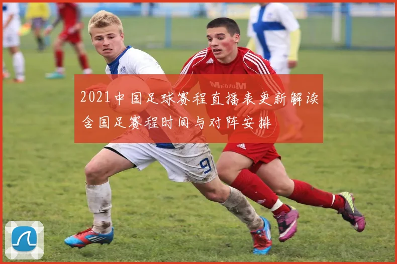 2021中国足球赛程直播表更新解读含国足赛程时间与对阵安排