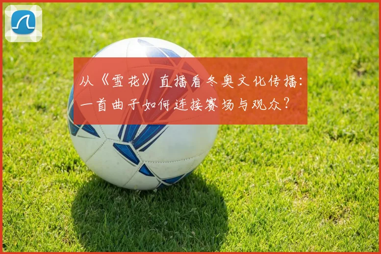 从《雪花》直播看冬奥文化传播：一首曲子如何连接赛场与观众？
