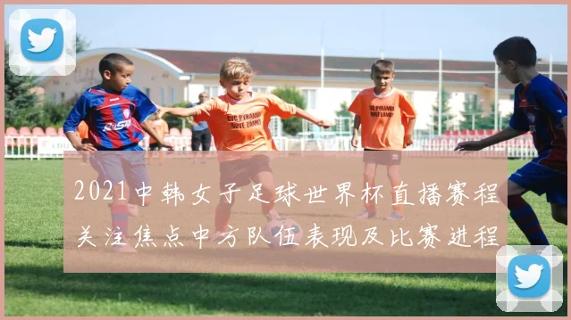 2021中韩女子足球世界杯直播赛程关注焦点中方队伍表现及比赛进程