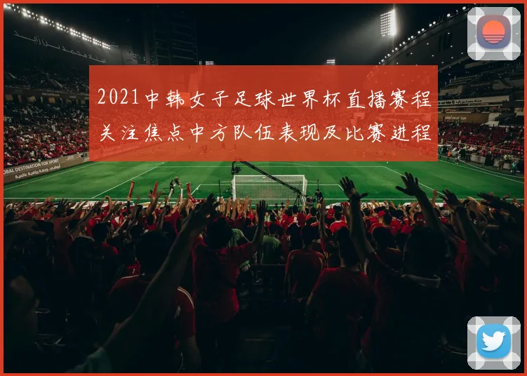 2021中韩女子足球世界杯直播赛程关注焦点中方队伍表现及比赛进程