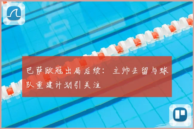 巴萨欧冠出局后续：主帅去留与球队重建计划引关注