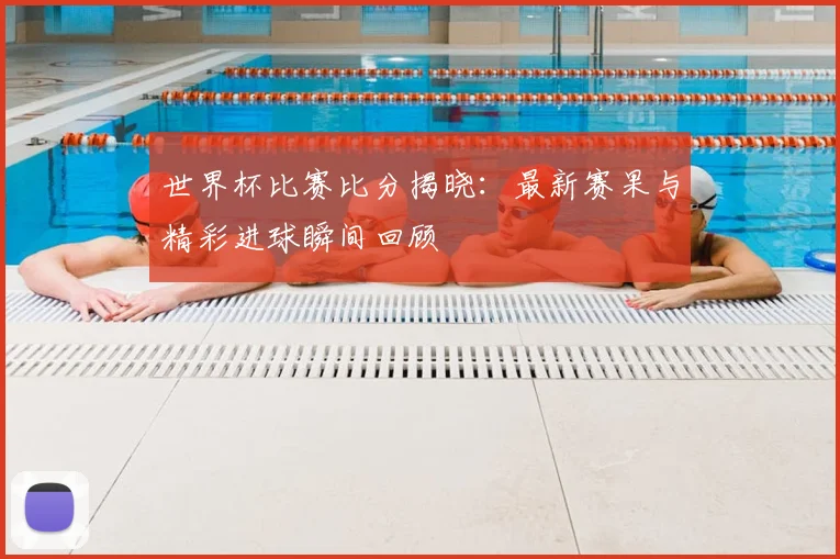 世界杯比赛比分揭晓：最新赛果与精彩进球瞬间回顾