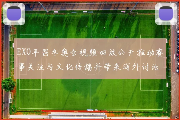 EXO平昌冬奥会视频回放公开推动赛事关注与文化传播并带来海外讨论