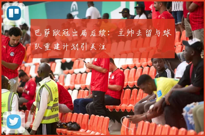 巴萨欧冠出局后续：主帅去留与球队重建计划引关注