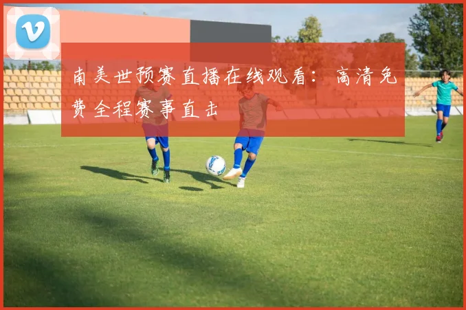 南美世预赛直播在线观看：高清免费全程赛事直击