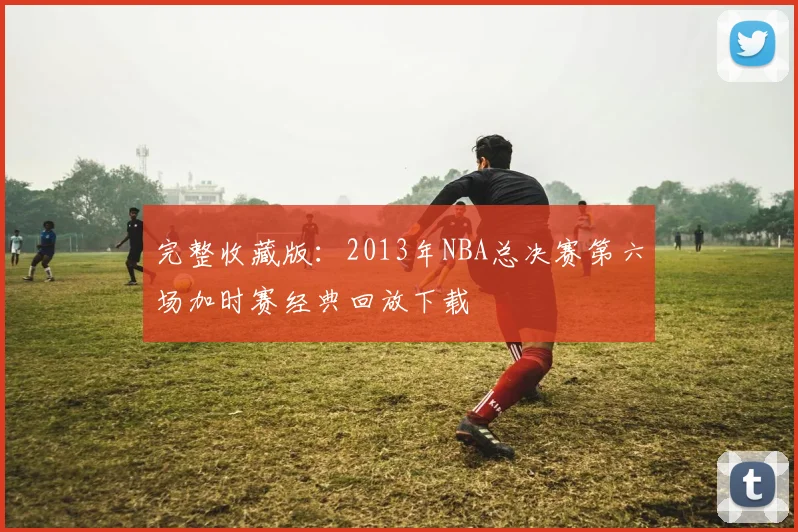 完整收藏版：2013年NBA总决赛第六场加时赛经典回放下载