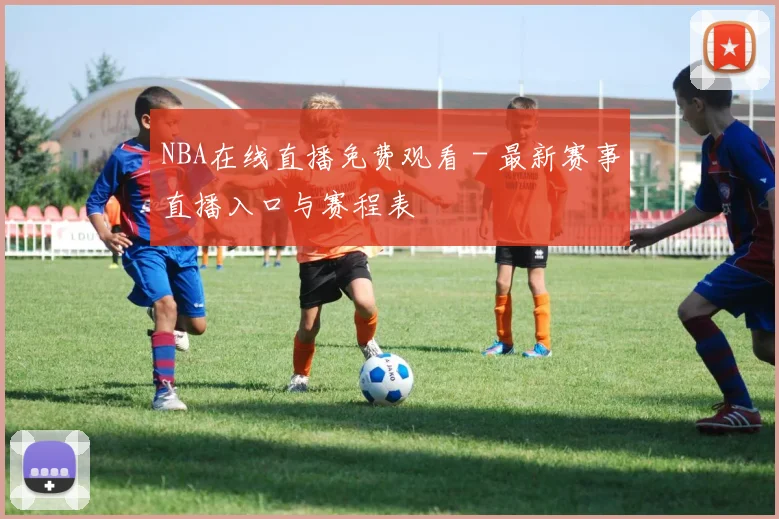 NBA在线直播免费观看 - 最新赛事直播入口与赛程表