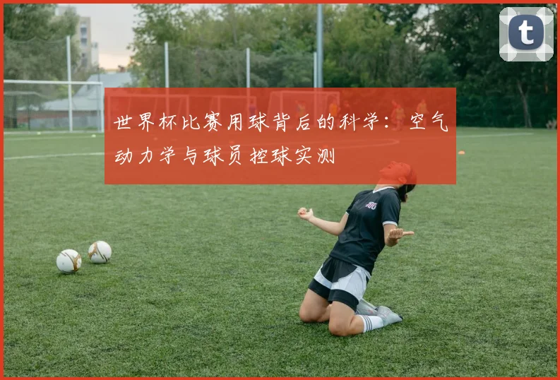 世界杯比赛用球背后的科学：空气动力学与球员控球实测