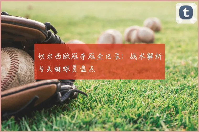 切尔西欧冠夺冠全记录：战术解析与关键球员盘点