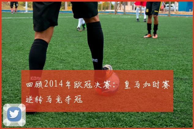 回顾2014年欧冠决赛:皇马加时赛逆转马竞夺冠