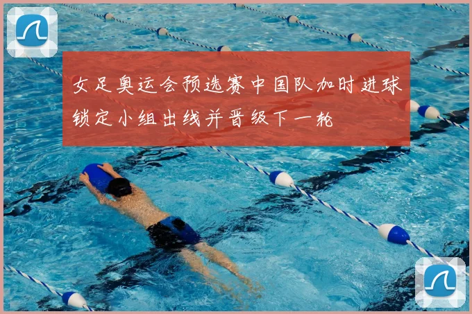 女足奥运会预选赛中国队加时进球锁定小组出线并晋级下一轮