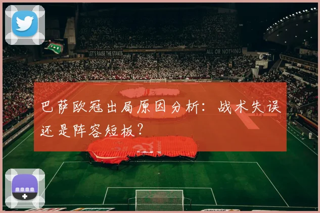 巴萨欧冠出局原因分析：战术失误还是阵容短板？