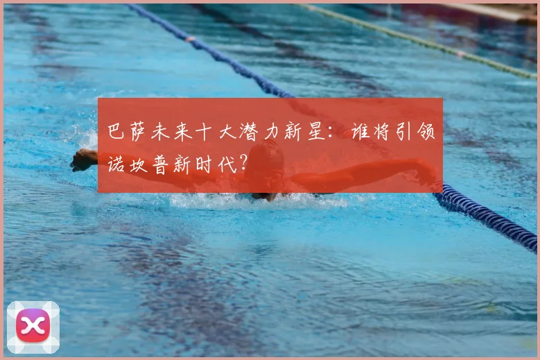巴萨未来十大潜力新星：谁将引领诺坎普新时代？