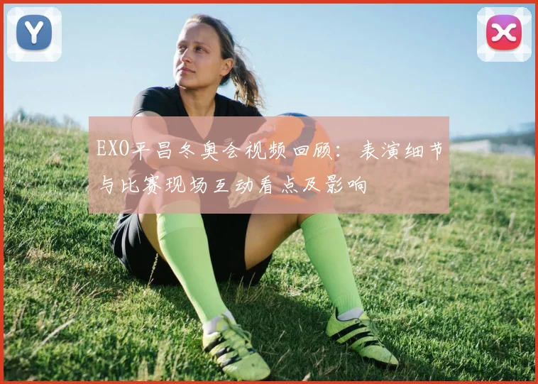EXO平昌冬奥会视频回顾：表演细节与比赛现场互动看点及影响