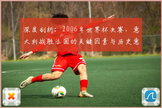 深度剖析：2006年世界杯决赛，意大利战胜法国的关键因素与历史意义