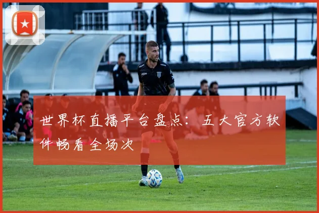 世界杯直播平台盘点：五大官方软件畅看全场次