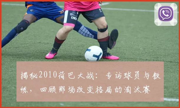 揭秘2010荷巴大战：专访球员与教练，回顾那场改变格局的淘汰赛