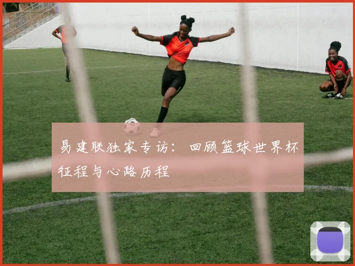 易建联独家专访：回顾篮球世界杯征程与心路历程