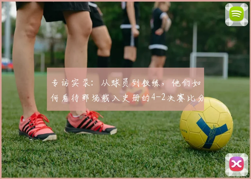 专访实录：从球员到教练，他们如何看待那场载入史册的4-2决赛比分？