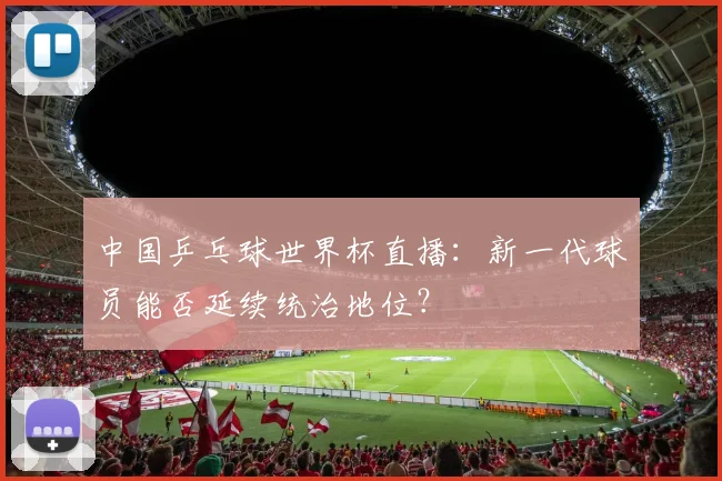 中国乒乓球世界杯直播：新一代球员能否延续统治地位？