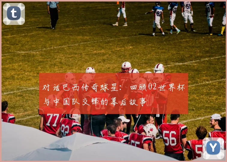 对话巴西传奇球星：回顾02世界杯与中国队交锋的幕后故事