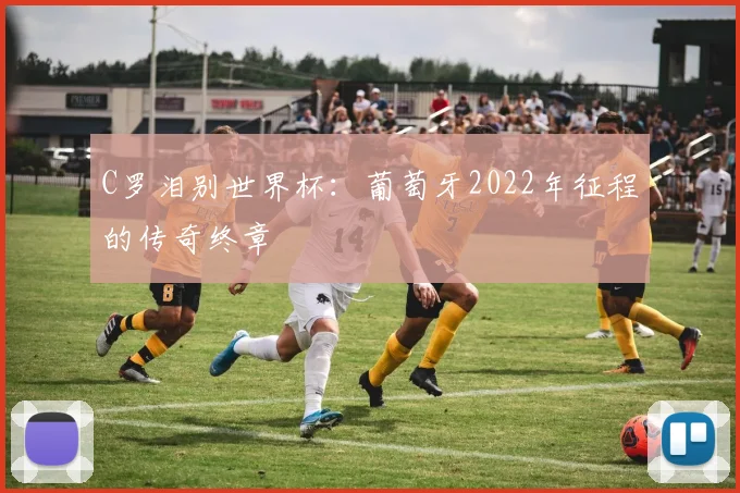 C罗泪别世界杯：葡萄牙2022年征程的传奇终章