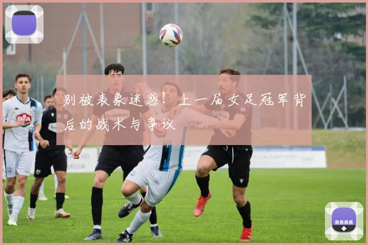 别被表象迷惑！上一届女足冠军背后的战术与争议